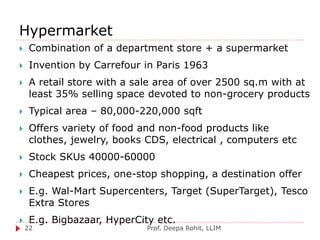 Hypermarket
Prof. Deepa Rohit, LLIM22
 Combination of a department store + a supermarket
 Invention by Carrefour in Paris 1963
 A retail store with a sale area of over 2500 sq.m with at
least 35% selling space devoted to non-grocery products
 Typical area – 80,000-220,000 sqft
 Offers variety of food and non-food products like
clothes, jewelry, books CDS, electrical , computers etc
 Stock SKUs 40000-60000
 Cheapest prices, one-stop shopping, a destination offer
 E.g. Wal-Mart Supercenters, Target (SuperTarget), Tesco
Extra Stores
 E.g. Bigbazaar, HyperCity etc.
 