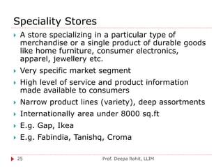 Speciality Stores
Prof. Deepa Rohit, LLIM25
 A store specializing in a particular type of
merchandise or a single product of durable goods
like home furniture, consumer electronics,
apparel, jewellery etc.
 Very specific market segment
 High level of service and product information
made available to consumers
 Narrow product lines (variety), deep assortments
 Internationally area under 8000 sq.ft
 E.g. Gap, Ikea
 E.g. Fabindia, Tanishq, Croma
 