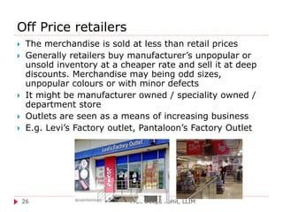 Off Price retailers
Prof. Deepa Rohit, LLIM26
 The merchandise is sold at less than retail prices
 Generally retailers buy manufacturer’s unpopular or
unsold inventory at a cheaper rate and sell it at deep
discounts. Merchandise may being odd sizes,
unpopular colours or with minor defects
 It might be manufacturer owned / speciality owned /
department store
 Outlets are seen as a means of increasing business
 E.g. Levi’s Factory outlet, Pantaloon’s Factory Outlet
 