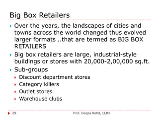 Big Box Retailers
Prof. Deepa Rohit, LLIM29
 Over the years, the landscapes of cities and
towns across the world changed thus evolved
larger formats ..that are termed as BIG BOX
RETAILERS
 Big box retailers are large, industrial-style
buildings or stores with 20,000-2,00,000 sq.ft.
 Sub-groups
 Discount department stores
 Category killers
 Outlet stores
 Warehouse clubs
 