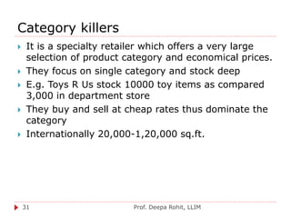Category killers
Prof. Deepa Rohit, LLIM31
 It is a specialty retailer which offers a very large
selection of product category and economical prices.
 They focus on single category and stock deep
 E.g. Toys R Us stock 10000 toy items as compared
3,000 in department store
 They buy and sell at cheap rates thus dominate the
category
 Internationally 20,000-1,20,000 sq.ft.
 
