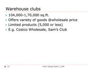 Warehouse clubs
Prof. Deepa Rohit, LLIM33
 104,000-1,70,000 sq.ft.
 Offers variety of goods @wholesale price
 Limited products (5,000 or less)
 E.g. Costco Wholesale, Sam’s Club
 