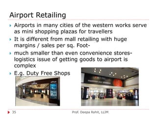 Airport Retailing
Prof. Deepa Rohit, LLIM35
 Airports in many cities of the western works serve
as mini shopping plazas for travellers
 It is different from mall retailing with huge
margins / sales per sq. Foot-
 much smaller than even convenience stores-
logistics issue of getting goods to airport is
complex
 E.g. Duty Free Shops
 