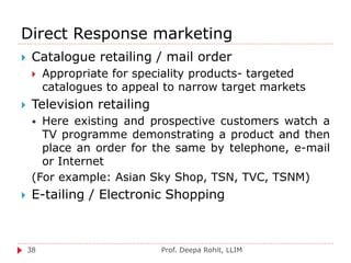 Direct Response marketing
Prof. Deepa Rohit, LLIM38
 Catalogue retailing / mail order
 Appropriate for speciality products- targeted
catalogues to appeal to narrow target markets
 Television retailing
 Here existing and prospective customers watch a
TV programme demonstrating a product and then
place an order for the same by telephone, e-mail
or Internet
(For example: Asian Sky Shop, TSN, TVC, TSNM)
 E-tailing / Electronic Shopping
 