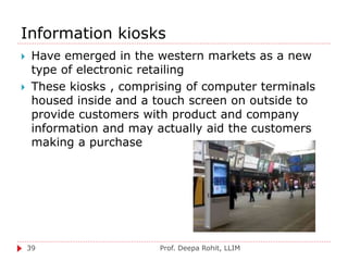 Information kiosks
Prof. Deepa Rohit, LLIM39
 Have emerged in the western markets as a new
type of electronic retailing
 These kiosks , comprising of computer terminals
housed inside and a touch screen on outside to
provide customers with product and company
information and may actually aid the customers
making a purchase
 