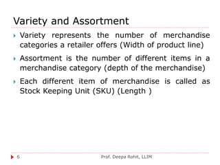 Variety and Assortment
Prof. Deepa Rohit, LLIM6
 Variety represents the number of merchandise
categories a retailer offers (Width of product line)
 Assortment is the number of different items in a
merchandise category (depth of the merchandise)
 Each different item of merchandise is called as
Stock Keeping Unit (SKU) (Length )
 