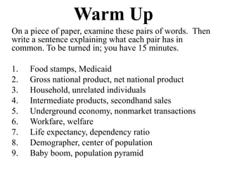 Warm Up
On a piece of paper, examine these pairs of words. Then
write a sentence explaining what each pair has in
common. To be turned in; you have 15 minutes.

1.   Food stamps, Medicaid
2.   Gross national product, net national product
3.   Household, unrelated individuals
4.   Intermediate products, secondhand sales
5.   Underground economy, nonmarket transactions
6.   Workfare, welfare
7.   Life expectancy, dependency ratio
8.   Demographer, center of population
9.   Baby boom, population pyramid
 