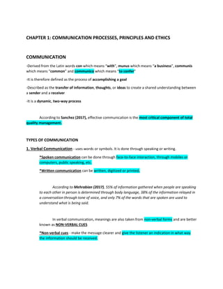 CHAPTER 1: COMMUNICATION PROCESSES, PRINCIPLES AND ETHICS
COMMUNICATION
-Derived from the Latin words con which means “with”, munus which means “a business”, communis
which means “common” and communico which means “to confer”
-It is therefore defined as the process of accomplishing a goal
-Described as the transfer of information, thoughts, or ideas to create a shared understanding between
a sender and a receiver
-It is a dynamic, two-way process
According to Sanchez (2017), effective communication is the most critical component of total
quality management.
TYPES OF COMMUNICATION
1. Verbal Communication - uses words or symbols. It is done through speaking or writing.
*Spoken communication can be done through face-to-face interaction, through mobiles or
computers, public speaking, etc.
*Written communication can be written, digitized or printed.
According to Mehrabian (2017), 55% of information gathered when people are speaking
to each other in person is determined through body language, 38% of the information relayed in
a conversation through tone of voice, and only 7% of the words that are spoken are used to
understand what is being said.
In verbal communication, meanings are also taken from non-verbal forms and are better
known as NON-VERBAL CUES
*Non-verbal cues - make the message clearer and give the listener an indication in what way
the information should be received.
 