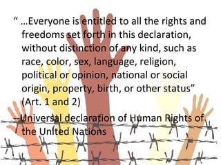 “ …Everyone is entitled to all the rights and
  freedoms set forth in this declaration,
  without distinction of any kind, such as
  race, color, sex, language, religion,
  political or opinion, national or social
  origin, property, birth, or other status”
  (Art. 1 and 2)
--Universal declaration of Human Rights of
  the United Nations
 