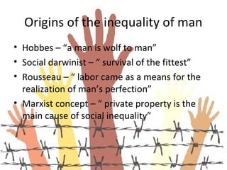 Origins of the inequality of man
• Hobbes – “a man is wolf to man”
• Social darwinist – “ survival of the fittest”
• Rousseau – “ labor came as a means for the
  realization of man’s perfection”
• Marxist concept – “ private property is the
  main cause of social inequality”
 