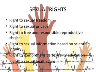 SEXUAL RIGHTS
• Right to sexual freedom
• Right to sexual privacy
• Right to free and responsible reproductive
  choices
• Right to sexual information based on scientific
  inquiry
• Right to comprehensive sexuality education
• Right to sexual health care
 