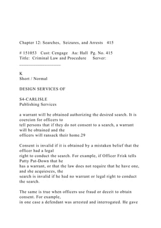 Chapter 12: Searches, Seizures, and Arrests 415
# 151053 Cust: Cengage Au: Hall Pg. No. 415
Title: Criminal Law and Procedure Server:
__________________
K
Short / Normal
DESIGN SERVICES OF
S4-CARLISLE
Publishing Services
a warrant will be obtained authorizing the desired search. It is
coercion for officers to
tell persons that if they do not consent to a search, a warrant
will be obtained and the
officers will ransack their home.29
Consent is invalid if it is obtained by a mistaken belief that the
officer had a legal
right to conduct the search. For example, if Officer Frisk tells
Patty Pat-Down that he
has a warrant, or that the law does not require that he have one,
and she acquiesces, the
search is invalid if he had no warrant or legal right to conduct
the search.
The same is true when officers use fraud or deceit to obtain
consent. For example,
in one case a defendant was arrested and interrogated. He gave
 