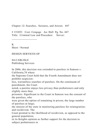 Chapter 12: Searches, Seizures, and Arrests 447
# 151053 Cust: Cengage Au: Hall Pg. No. 447
Title: Criminal Law and Procedure Server:
__________________
K
Short / Normal
DESIGN SERVICES OF
S4-CARLISLE
Publishing Services
In 2006, this decision was extended to parolees in Samson v.
California,78 where
the Supreme Court held that the Fourth Amendment does not
prohibit suspicion-
less, warrantless searches of parolees. On the continuum of
punishment, the Court
noted, a parolee enjoys less privacy than probationers and only
slightly more than
prisoners. Significant to the Court in Samson was the consent of
the parolees, who
were given the option of remaining in prison; the large number
of parolees at large;
the interest of the state in monitoring parolees for reintegration;
and recidivism. The
Court pointed to the likelihood of recidivism, as opposed to the
general population,
in its Knights opinion as further support for the decision to
subject probationers to
 