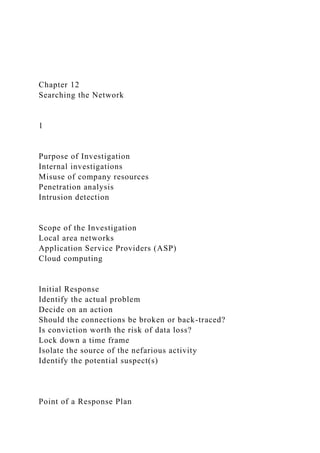Chapter 12
Searching the Network
1
Purpose of Investigation
Internal investigations
Misuse of company resources
Penetration analysis
Intrusion detection
Scope of the Investigation
Local area networks
Application Service Providers (ASP)
Cloud computing
Initial Response
Identify the actual problem
Decide on an action
Should the connections be broken or back-traced?
Is conviction worth the risk of data loss?
Lock down a time frame
Isolate the source of the nefarious activity
Identify the potential suspect(s)
Point of a Response Plan
 