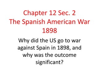 Chapter 12 Sec. 2The Spanish American War 1898 Why did the US go to war against Spain in 1898, and why was the outcome significant? 