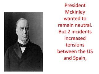 President Mckinley wanted to remain neutral. But 2 incidents increased tensions between the US and Spain,