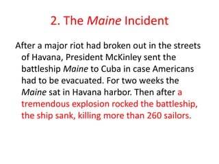 2. The Maine Incident After a major riot had broken out in the streets of Havana, President McKinley sent the battleship Maine to Cuba in case Americans had to be evacuated. For two weeks the Maine sat in Havana harbor. Then after a tremendous explosion rocked the battleship, the ship sank, killing more than 260 sailors.