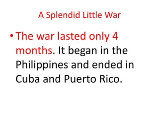 A Splendid Little WarThe war lasted only 4 months. It began in the Philippines and ended in Cuba and Puerto Rico.