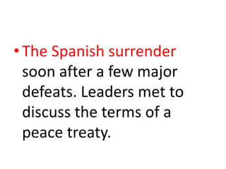 The Spanish surrender soon after a few major defeats. Leaders met to discuss the terms of a peace treaty.