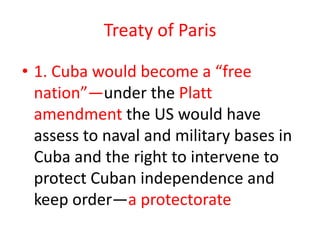 Treaty of Paris1. Cuba would become a “free nation”—under the Platt amendment the US would have assess to naval and military bases in Cuba and the right to intervene to protect Cuban independence and keep order—a protectorate