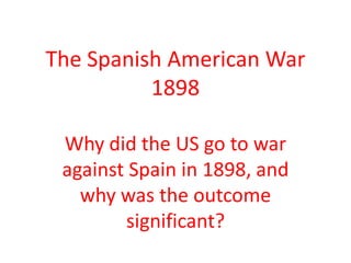 The Spanish American War
1898
Why did the US go to war
against Spain in 1898, and
why was the outcome
significant?
 
