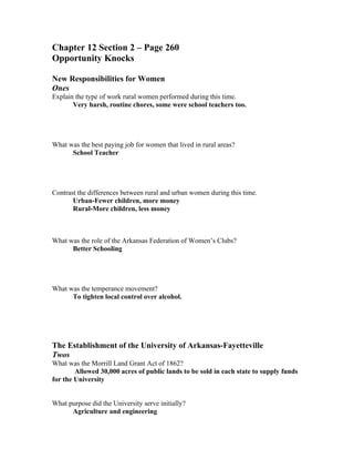 Chapter 12 Section 2 – Page 260
Opportunity Knocks

New Responsibilities for Women
Ones
Explain the type of work rural women performed during this time.
       Very harsh, routine chores, some were school teachers too.




What was the best paying job for women that lived in rural areas?
      School Teacher




Contrast the differences between rural and urban women during this time.
       Urban-Fewer children, more money
       Rural-More children, less money



What was the role of the Arkansas Federation of Women’s Clubs?
      Better Schooling




What was the temperance movement?
      To tighten local control over alcohol.




The Establishment of the University of Arkansas-Fayetteville
Twos
What was the Morrill Land Grant Act of 1862?
        Allowed 30,000 acres of public lands to be sold in each state to supply funds
for the University


What purpose did the University serve initially?
      Agriculture and engineering
 