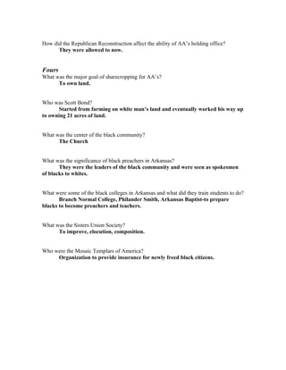 How did the Republican Reconstruction affect the ability of AA’s holding office?
      They were allowed to now.


Fours
What was the major goal of sharecropping for AA’s?
      To own land.


Who was Scott Bond?
      Started from farming on white man’s land and eventually worked his way up
to owning 21 acres of land.


What was the center of the black community?
      The Church


What was the significance of black preachers in Arkansas?
       They were the leaders of the black community and were seen as spokesmen
of blacks to whites.


What were some of the black colleges in Arkansas and what did they train students to do?
       Branch Normal College, Philander Smith, Arkansas Baptist-to prepare
blacks to become preachers and teachers.


What was the Sisters Union Society?
      To improve, elocution, composition.


Who were the Mosaic Templars of America?
     Organization to provide insurance for newly freed black citizens.
 