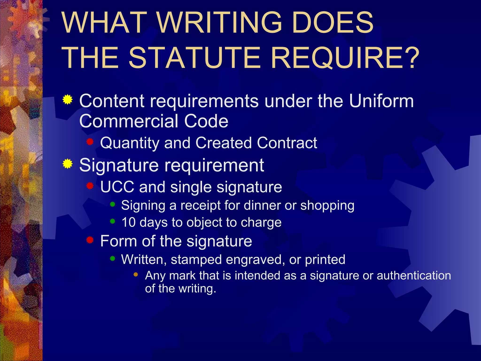 WHAT WRITING DOES THE STATUTE REQUIRE? Content requirements under the Uniform Commercial Code Quantity and Created Contract Signature requirement UCC and single signature Signing a receipt for dinner or shopping 10 days to object to charge Form of the signature Written, stamped engraved, or printed Any mark that is intended as a signature or authentication of the writing. 