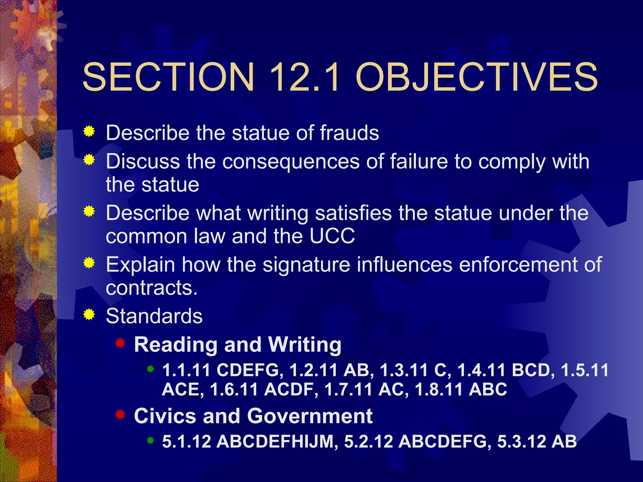 SECTION 12.1 OBJECTIVES Describe the statue of frauds Discuss the consequences of failure to comply with the statue Describe what writing satisfies the statue under the common law and the UCC Explain how the signature influences enforcement of contracts. Standards Reading and Writing 1.1.11 CDEFG, 1.2.11 AB, 1.3.11 C, 1.4.11 BCD, 1.5.11 ACE, 1.6.11 ACDF, 1.7.11 AC, 1.8.11 ABC Civics and Government 5.1.12 ABCDEFHIJM, 5.2.12 ABCDEFG, 5.3.12 AB 