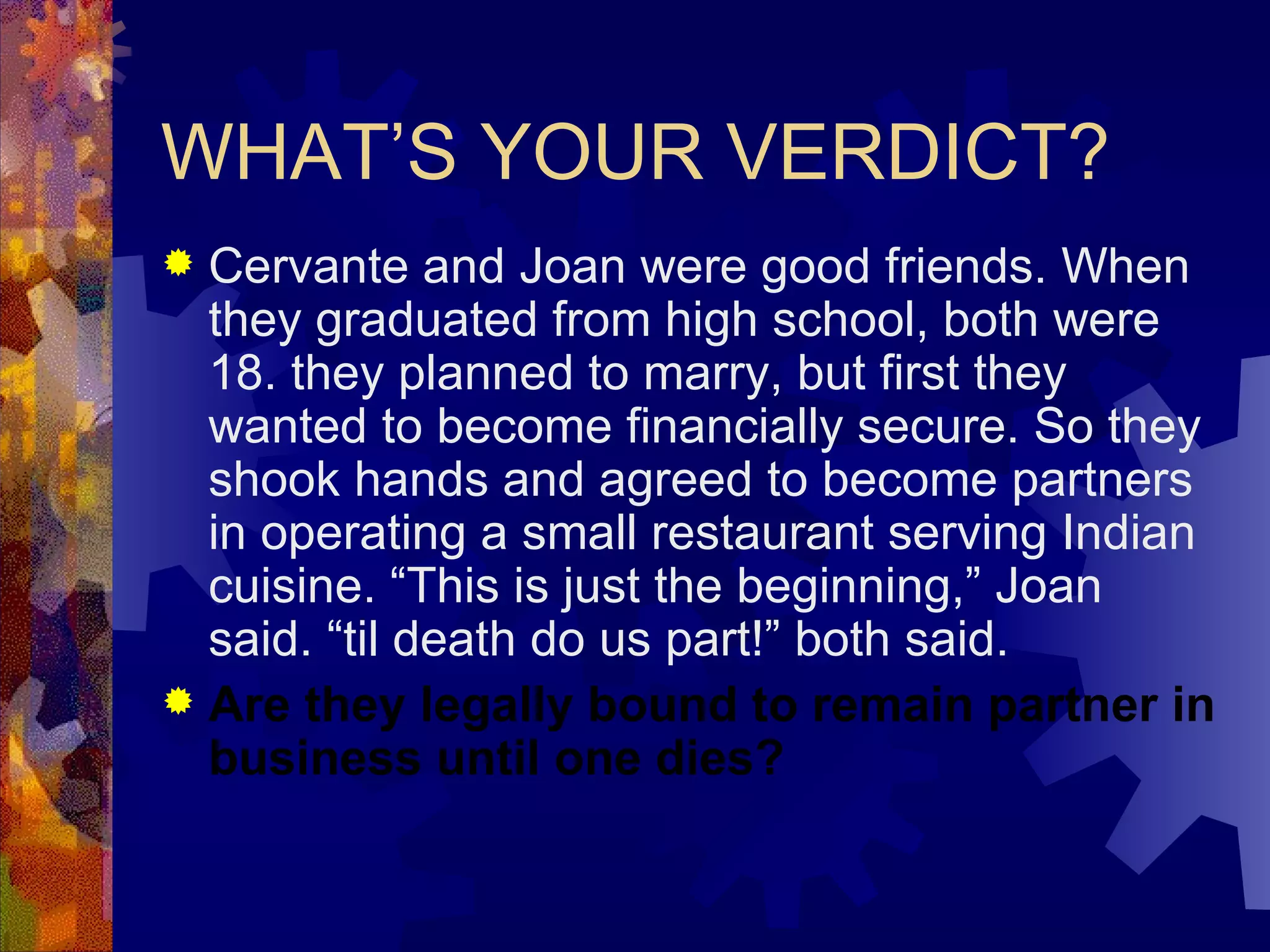 WHAT’S YOUR VERDICT? Cervante and Joan were good friends. When they graduated from high school, both were 18. they planned to marry, but first they wanted to become financially secure. So they shook hands and agreed to become partners in operating a small restaurant serving Indian cuisine. “This is just the beginning,” Joan said. “til death do us part!” both said. Are they legally bound to remain partner in business until one dies? 