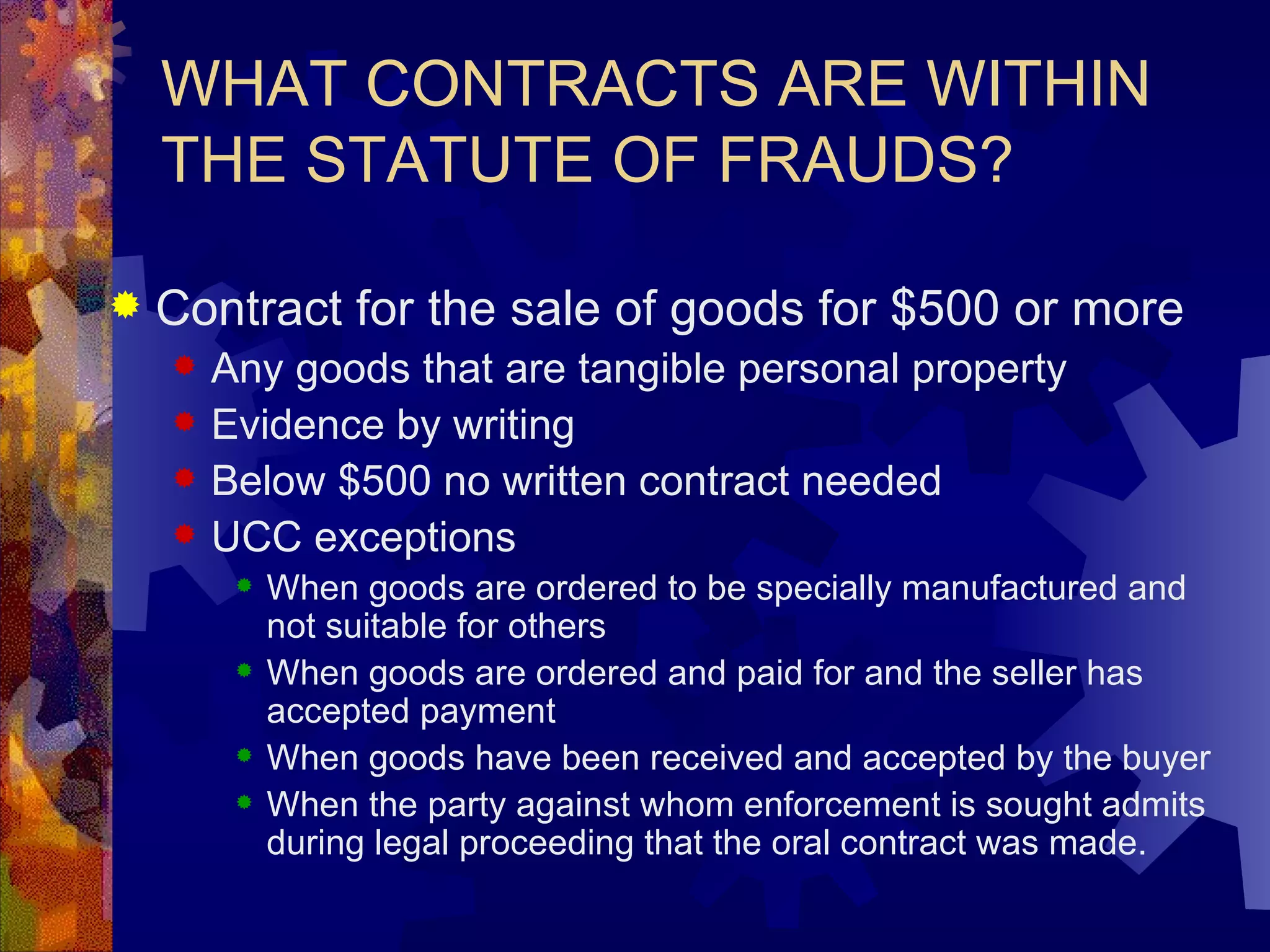 WHAT CONTRACTS ARE WITHIN THE STATUTE OF FRAUDS? Contract for the sale of goods for $500 or more Any goods that are tangible personal property Evidence by writing Below $500 no written contract needed UCC exceptions When goods are ordered to be specially manufactured and not suitable for others When goods are ordered and paid for and the seller has accepted payment When goods have been received and accepted by the buyer When the party against whom enforcement is sought admits during legal proceeding that the oral contract was made.  