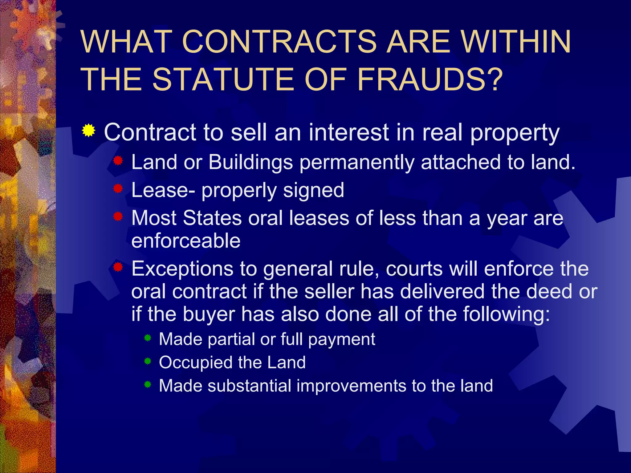 WHAT CONTRACTS ARE WITHIN THE STATUTE OF FRAUDS? Contract to sell an interest in real property Land or Buildings permanently attached to land. Lease- properly signed Most States oral leases of less than a year are enforceable Exceptions to general rule, courts will enforce the oral contract if the seller has delivered the deed or if the buyer has also done all of the following: Made partial or full payment Occupied the Land Made substantial improvements to the land 