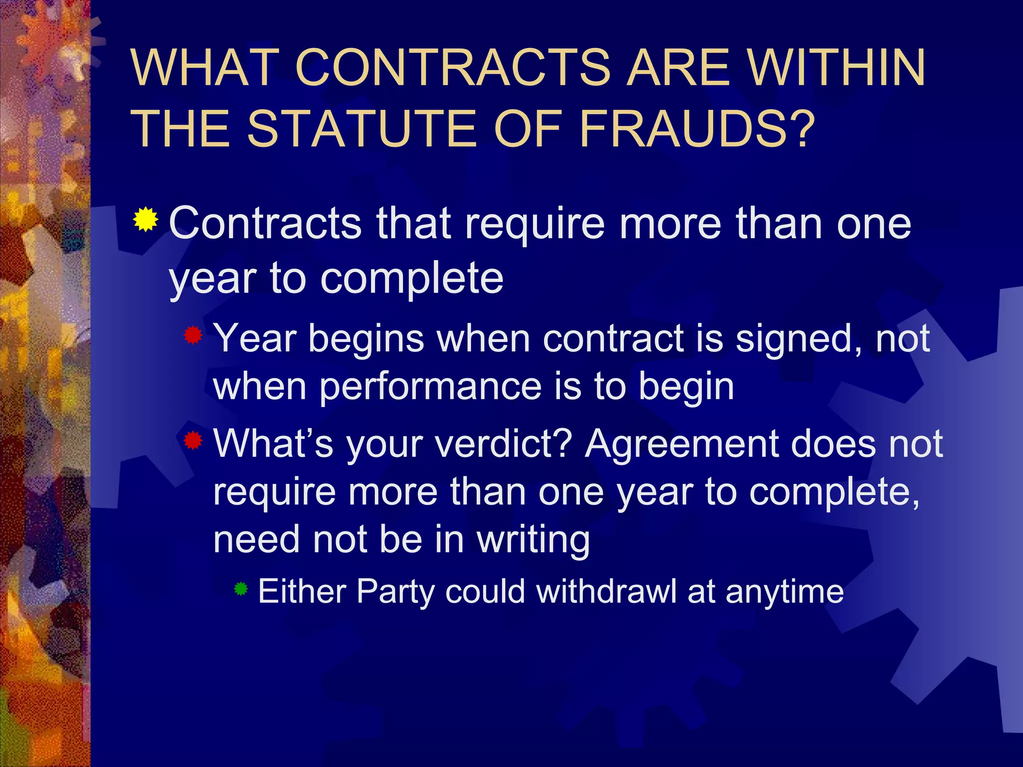 WHAT CONTRACTS ARE WITHIN THE STATUTE OF FRAUDS? Contracts that require more than one year to complete Year begins when contract is signed, not when performance is to begin What’s your verdict? Agreement does not require more than one year to complete, need not be in writing Either Party could withdrawl at anytime 