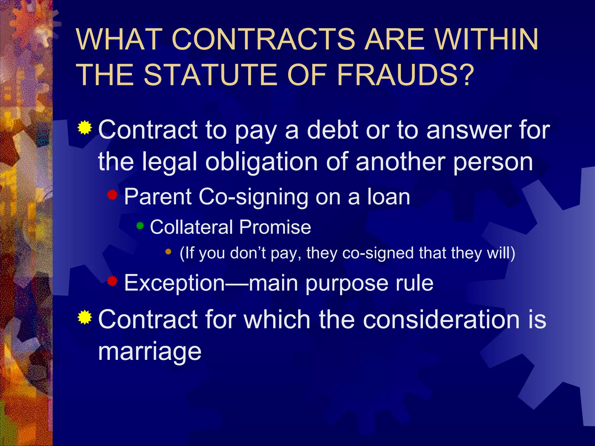 WHAT CONTRACTS ARE WITHIN THE STATUTE OF FRAUDS? Contract to pay a debt or to answer for the legal obligation of another person Parent Co-signing on a loan Collateral Promise (If you don’t pay, they co-signed that they will) Exception—main purpose rule Contract for which the consideration is marriage 