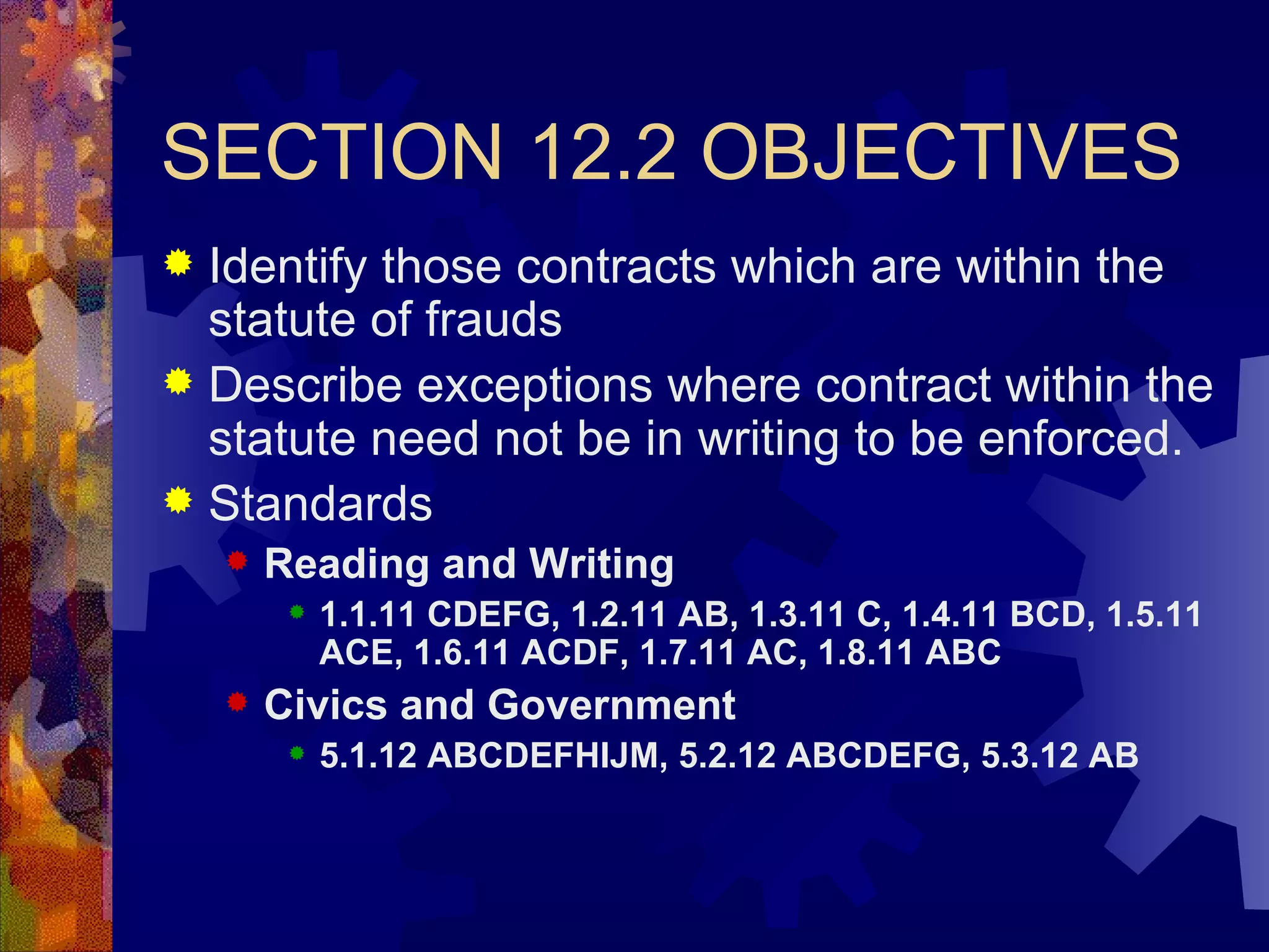 SECTION 12.2 OBJECTIVES Identify those contracts which are within the statute of frauds Describe exceptions where contract within the statute need not be in writing to be enforced. Standards Reading and Writing 1.1.11 CDEFG, 1.2.11 AB, 1.3.11 C, 1.4.11 BCD, 1.5.11 ACE, 1.6.11 ACDF, 1.7.11 AC, 1.8.11 ABC Civics and Government 5.1.12 ABCDEFHIJM, 5.2.12 ABCDEFG, 5.3.12 AB 