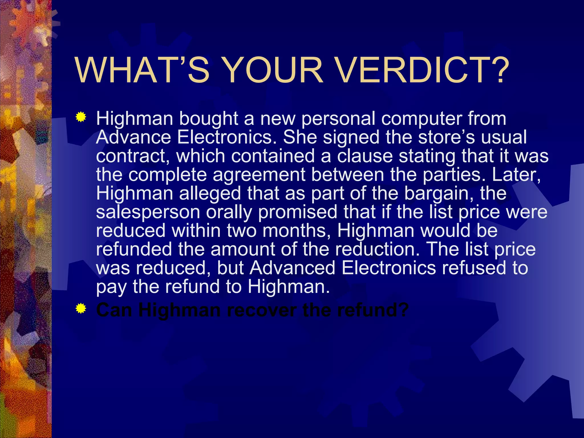 WHAT’S YOUR VERDICT? Highman bought a new personal computer from Advance Electronics. She signed the store’s usual contract, which contained a clause stating that it was the complete agreement between the parties. Later, Highman alleged that as part of the bargain, the salesperson orally promised that if the list price were reduced within two months, Highman would be refunded the amount of the reduction. The list price was reduced, but Advanced Electronics refused to pay the refund to Highman. Can Highman recover the refund? 