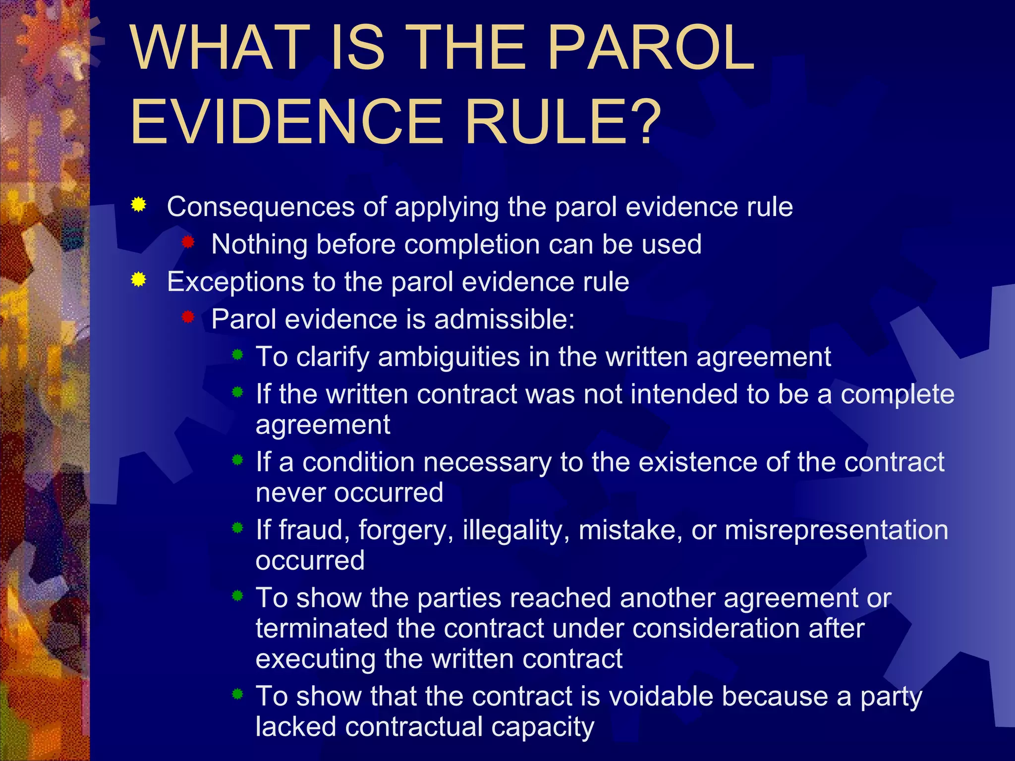 WHAT IS THE PAROL EVIDENCE RULE? Consequences of applying the parol evidence rule Nothing before completion can be used Exceptions to the parol evidence rule Parol evidence is admissible: To clarify ambiguities in the written agreement If the written contract was not intended to be a complete agreement If a condition necessary to the existence of the contract never occurred If fraud, forgery, illegality, mistake, or misrepresentation occurred To show the parties reached another agreement or terminated the contract under consideration after executing the written contract To show that the contract is voidable because a party lacked contractual capacity 