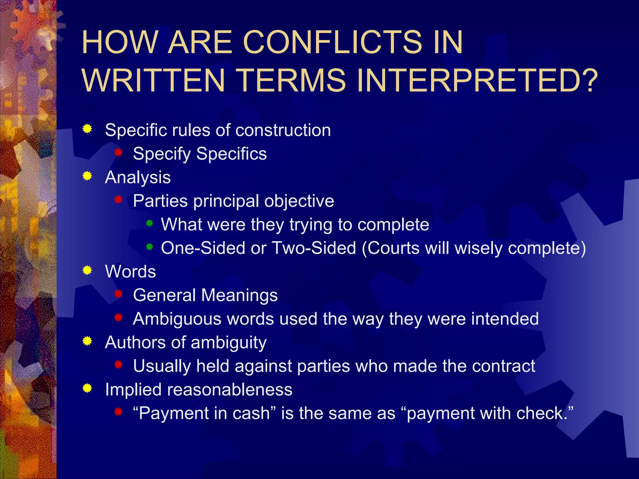 HOW ARE CONFLICTS IN WRITTEN TERMS INTERPRETED? Specific rules of construction Specify Specifics Analysis Parties principal objective What were they trying to complete One-Sided or Two-Sided (Courts will wisely complete) Words General Meanings Ambiguous words used the way they were intended Authors of ambiguity Usually held against parties who made the contract Implied reasonableness “ Payment in cash” is the same as “payment with check.” 