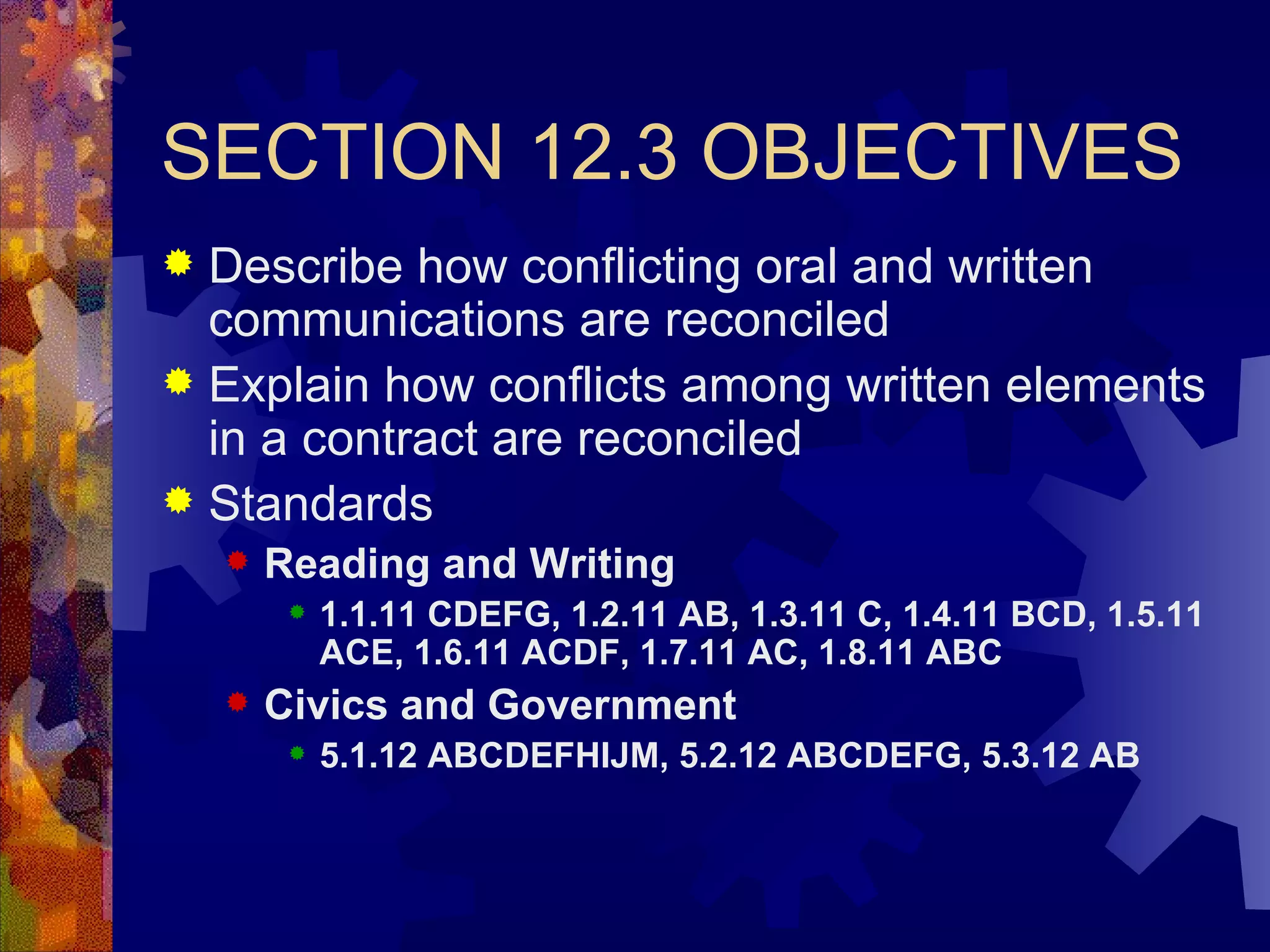 SECTION 12.3 OBJECTIVES Describe how conflicting oral and written communications are reconciled Explain how conflicts among written elements in a contract are reconciled Standards Reading and Writing 1.1.11 CDEFG, 1.2.11 AB, 1.3.11 C, 1.4.11 BCD, 1.5.11 ACE, 1.6.11 ACDF, 1.7.11 AC, 1.8.11 ABC Civics and Government 5.1.12 ABCDEFHIJM, 5.2.12 ABCDEFG, 5.3.12 AB 