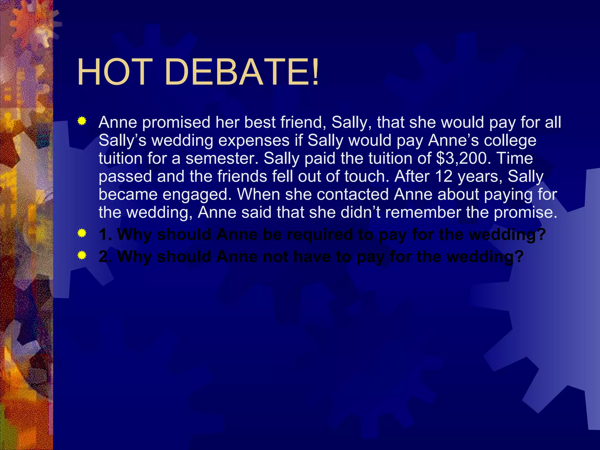 HOT DEBATE! Anne promised her best friend, Sally, that she would pay for all Sally’s wedding expenses if Sally would pay Anne’s college tuition for a semester. Sally paid the tuition of $3,200. Time passed and the friends fell out of touch. After 12 years, Sally became engaged. When she contacted Anne about paying for the wedding, Anne said that she didn’t remember the promise. 1. Why should Anne be required to pay for the wedding? 2. Why should Anne not have to pay for the wedding? 