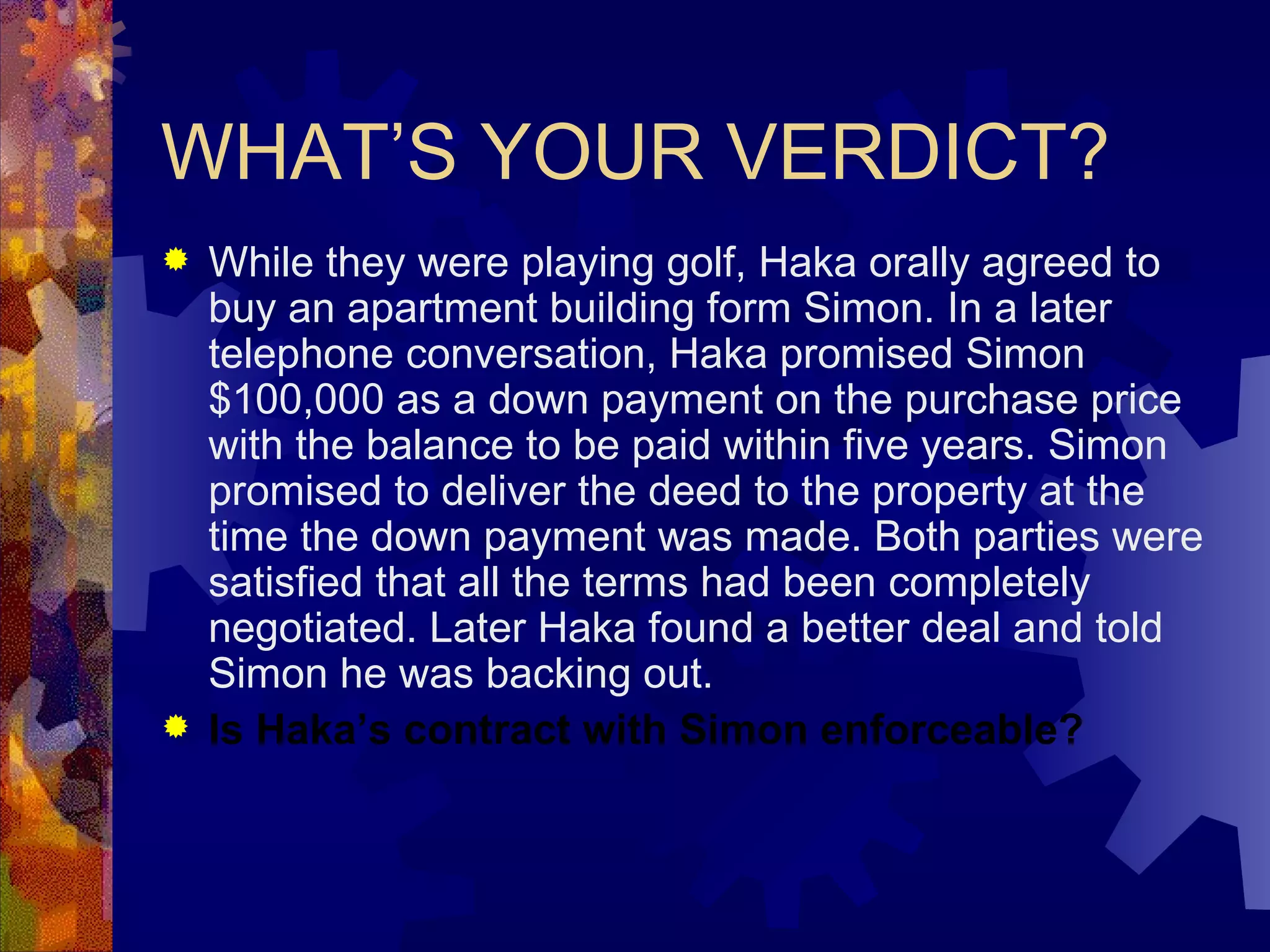 WHAT’S YOUR VERDICT? While they were playing golf, Haka orally agreed to buy an apartment building form Simon. In a later telephone conversation, Haka promised Simon $100,000 as a down payment on the purchase price with the balance to be paid within five years. Simon promised to deliver the deed to the property at the time the down payment was made. Both parties were satisfied that all the terms had been completely negotiated. Later Haka found a better deal and told Simon he was backing out. Is Haka’s contract with Simon enforceable? 