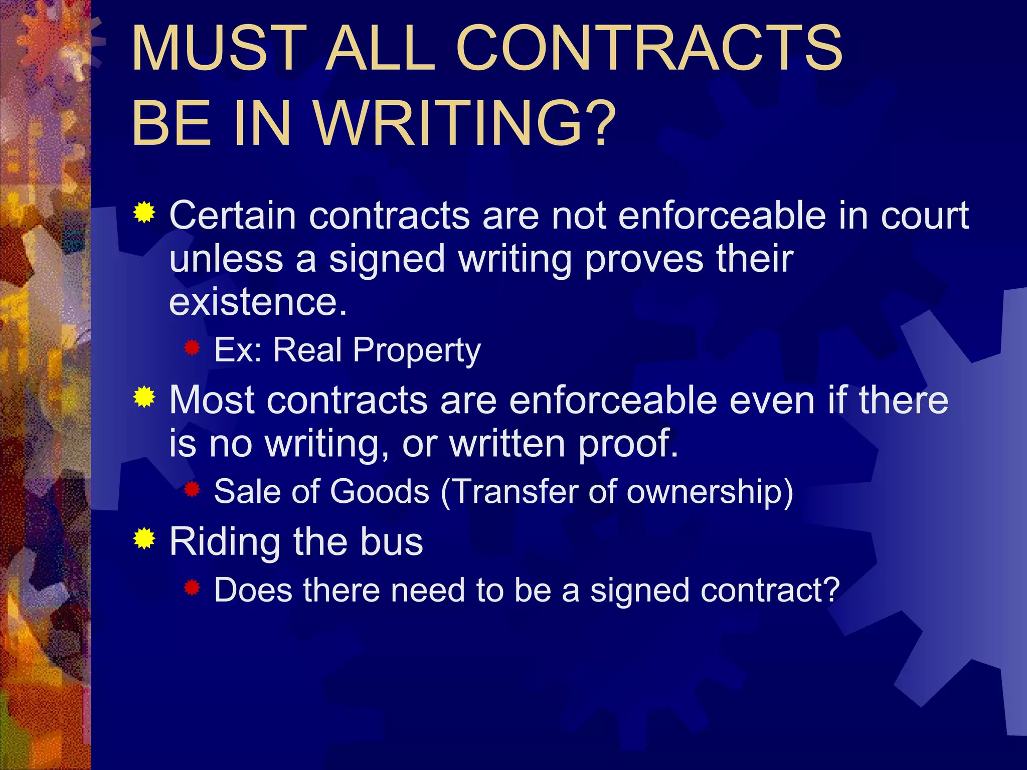 MUST ALL CONTRACTS BE IN WRITING? Certain contracts are not enforceable in court unless a signed writing proves their existence. Ex: Real Property Most contracts are enforceable even if there is no writing, or written proof. Sale of Goods (Transfer of ownership) Riding the bus Does there need to be a signed contract? 