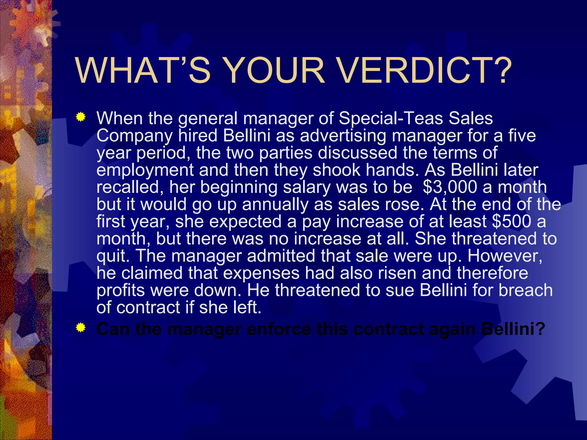 WHAT’S YOUR VERDICT? When the general manager of Special-Teas Sales Company hired Bellini as advertising manager for a five year period, the two parties discussed the terms of employment and then they shook hands. As Bellini later recalled, her beginning salary was to be  $3,000 a month but it would go up annually as sales rose. At the end of the first year, she expected a pay increase of at least $500 a month, but there was no increase at all. She threatened to quit. The manager admitted that sale were up. However, he claimed that expenses had also risen and therefore profits were down. He threatened to sue Bellini for breach of contract if she left. Can the manager enforce this contract again Bellini? 