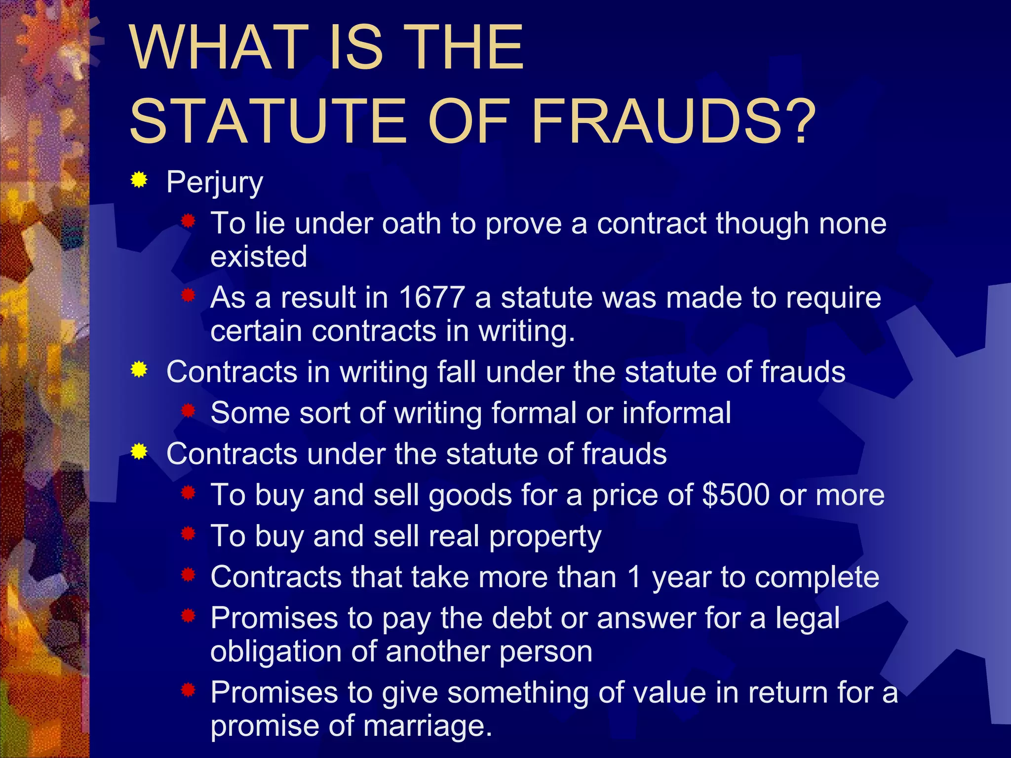 WHAT IS THE  STATUTE OF FRAUDS? Perjury To lie under oath to prove a contract though none existed As a result in 1677 a statute was made to require certain contracts in writing. Contracts in writing fall under the statute of frauds Some sort of writing formal or informal Contracts under the statute of frauds To buy and sell goods for a price of $500 or more To buy and sell real property Contracts that take more than 1 year to complete Promises to pay the debt or answer for a legal obligation of another person Promises to give something of value in return for a promise of marriage. 