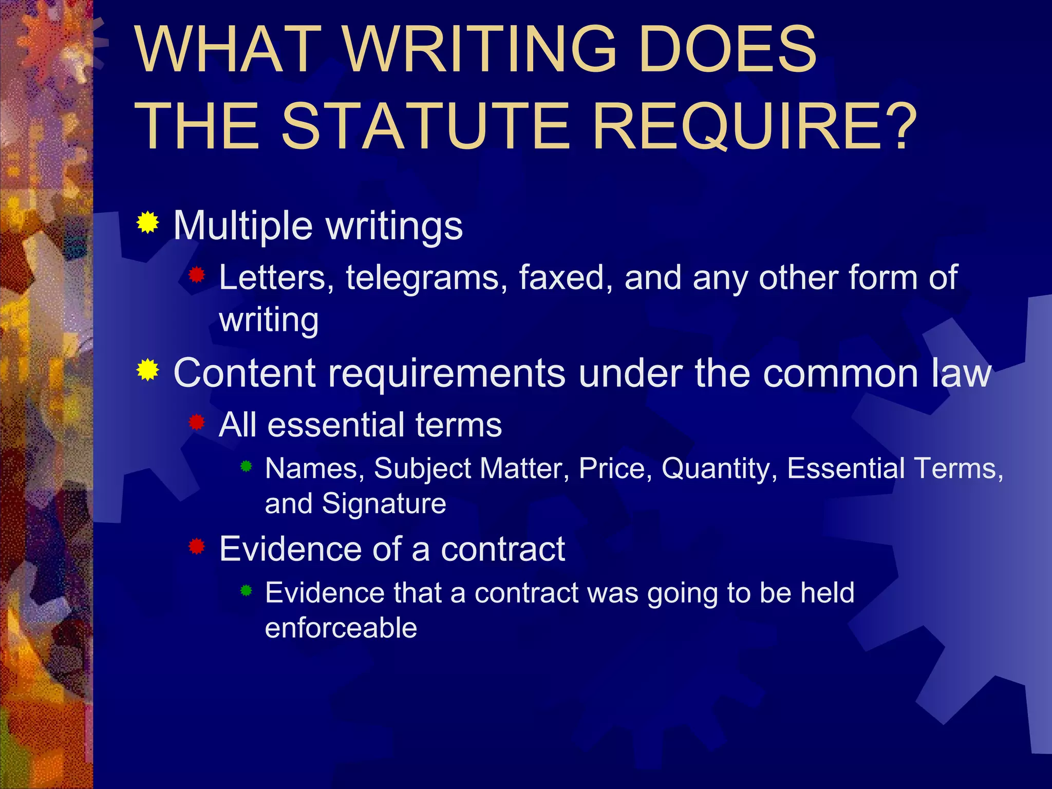 WHAT WRITING DOES THE STATUTE REQUIRE? Multiple writings Letters, telegrams, faxed, and any other form of writing  Content requirements under the common law All essential terms Names, Subject Matter, Price, Quantity, Essential Terms, and Signature Evidence of a contract Evidence that a contract was going to be held enforceable 