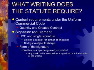 WHAT WRITING DOES THE STATUTE REQUIRE? Content requirements under the Uniform Commercial Code Quantity and Created Contract Signature requirement UCC and single signature Signing a receipt for dinner or shopping 10 days to object to charge Form of the signature Written, stamped engraved, or printed Any mark that is intended as a signature or authentication of the writing. 