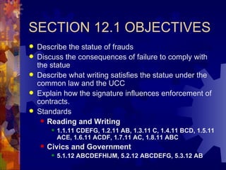 SECTION 12.1 OBJECTIVES Describe the statue of frauds Discuss the consequences of failure to comply with the statue Describe what writing satisfies the statue under the common law and the UCC Explain how the signature influences enforcement of contracts. Standards Reading and Writing 1.1.11 CDEFG, 1.2.11 AB, 1.3.11 C, 1.4.11 BCD, 1.5.11 ACE, 1.6.11 ACDF, 1.7.11 AC, 1.8.11 ABC Civics and Government 5.1.12 ABCDEFHIJM, 5.2.12 ABCDEFG, 5.3.12 AB 