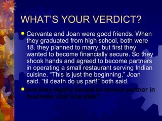 WHAT’S YOUR VERDICT? Cervante and Joan were good friends. When they graduated from high school, both were 18. they planned to marry, but first they wanted to become financially secure. So they shook hands and agreed to become partners in operating a small restaurant serving Indian cuisine. “This is just the beginning,” Joan said. “til death do us part!” both said. Are they legally bound to remain partner in business until one dies? 