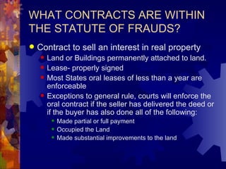 WHAT CONTRACTS ARE WITHIN THE STATUTE OF FRAUDS? Contract to sell an interest in real property Land or Buildings permanently attached to land. Lease- properly signed Most States oral leases of less than a year are enforceable Exceptions to general rule, courts will enforce the oral contract if the seller has delivered the deed or if the buyer has also done all of the following: Made partial or full payment Occupied the Land Made substantial improvements to the land 