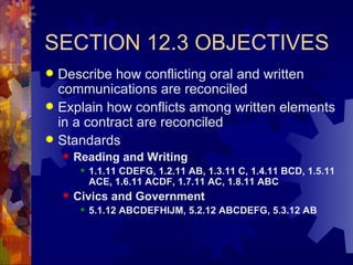SECTION 12.3 OBJECTIVES Describe how conflicting oral and written communications are reconciled Explain how conflicts among written elements in a contract are reconciled Standards Reading and Writing 1.1.11 CDEFG, 1.2.11 AB, 1.3.11 C, 1.4.11 BCD, 1.5.11 ACE, 1.6.11 ACDF, 1.7.11 AC, 1.8.11 ABC Civics and Government 5.1.12 ABCDEFHIJM, 5.2.12 ABCDEFG, 5.3.12 AB 